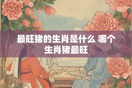 最旺猪的生肖是什么 哪个生肖猪最旺
