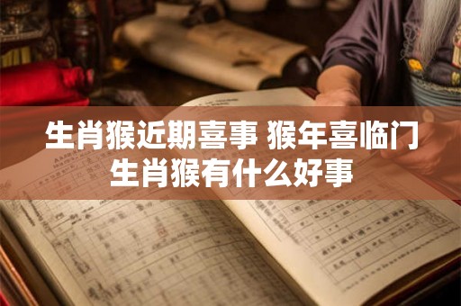生肖猴近期喜事 猴年喜临门生肖猴有什么好事 生肖猴近期喜事 猴年喜临门生肖猴有什么好事