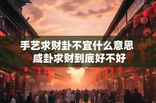 手艺求财卦不宜什么意思 咸卦求财到底好不好 手艺求财卦不宜什么意思 咸卦求财到底好不好