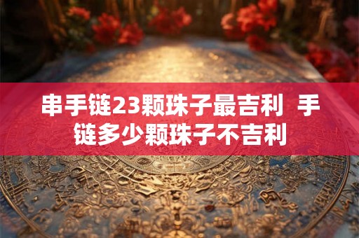 串手链23颗珠子最吉利  手链多少颗珠子不吉利