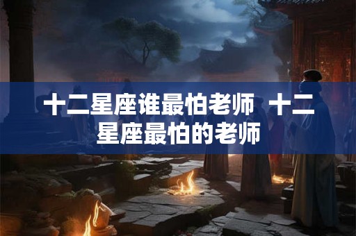 十二星座谁最怕老师  十二星座最怕的老师