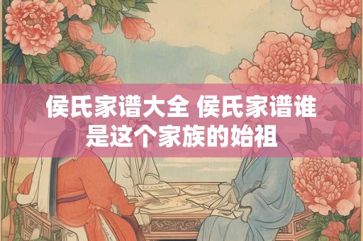 侯氏家谱大全 侯氏家谱谁是这个家族的始祖 侯氏家谱大全 侯氏家谱谁是这个家族的始祖