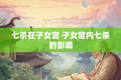 七杀在子女宫 子女宫内七杀的影响 七杀在子女宫 子女宫内七杀的影响