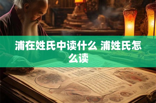 浦在姓氏中读什么 浦姓氏怎么读