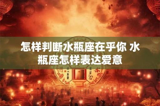 怎样判断水瓶座在乎你 水瓶座怎样表达爱意