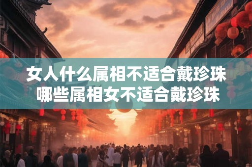 女人什么属相不适合戴珍珠 哪些属相女不适合戴珍珠 女人什么属相不适合戴珍珠 哪些属相女不适合戴珍珠