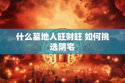 什么墓地人旺财旺 如何挑选阴宅