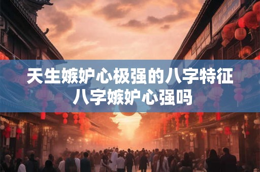 天生嫉妒心极强的八字特征 八字嫉妒心强吗 天生嫉妒心极强的八字特征 八字嫉妒心强吗