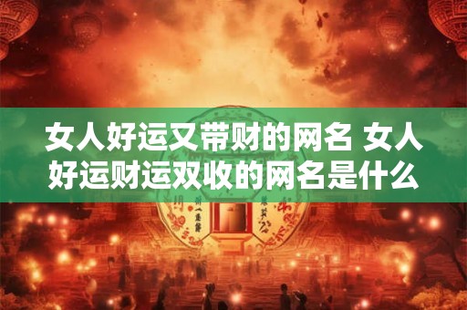 女人好运又带财的网名 女人好运财运双收的网名是什么