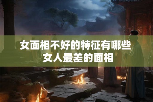 女面相不好的特征有哪些  女人最差的面相
