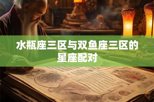 水瓶座三区与双鱼座三区的星座配对 水瓶座三区与双鱼座三区的星座配对