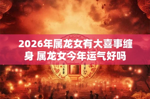 2026年属龙女有大喜事缠身 属龙女今年运气好吗