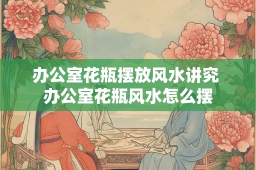 办公室花瓶摆放风水讲究 办公室花瓶风水怎么摆