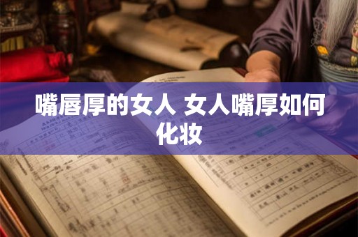 嘴唇厚的女人 女人嘴厚如何化妆 嘴唇厚的女人 女人嘴厚如何化妆