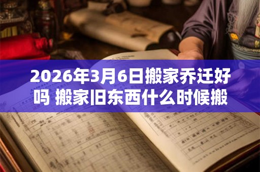 2026年3月6日搬家乔迁好吗 搬家旧东西什么时候搬
