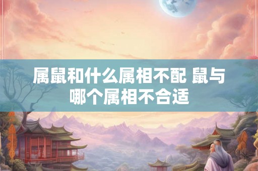 属鼠和什么属相不配 鼠与哪个属相不合适