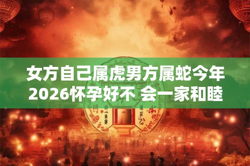 女方自己属虎男方属蛇今年2026怀孕好不 会一家和睦吗