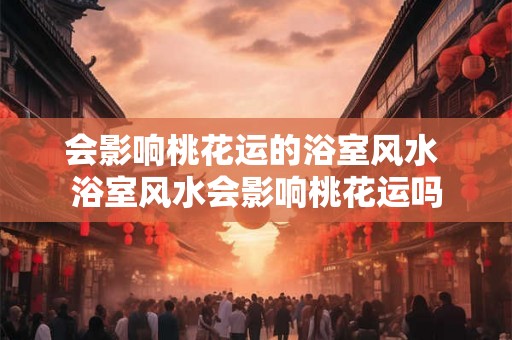 会影响桃花运的浴室风水 浴室风水会影响桃花运吗 会影响桃花运的浴室风水 浴室风水会影响桃花运吗