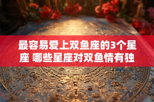 最容易爱上双鱼座的3个星座 哪些星座对双鱼情有独钟