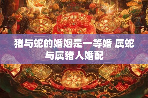 猪与蛇的婚姻是一等婚 属蛇与属猪人婚配