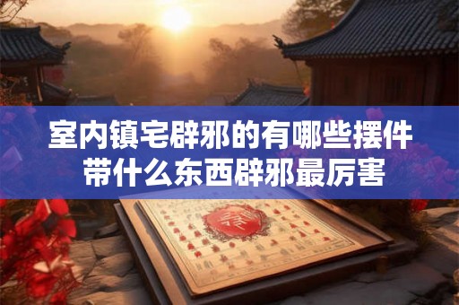 室内镇宅辟邪的有哪些摆件 带什么东西辟邪最厉害 室内镇宅辟邪的有哪些摆件 带什么东西辟邪最厉害