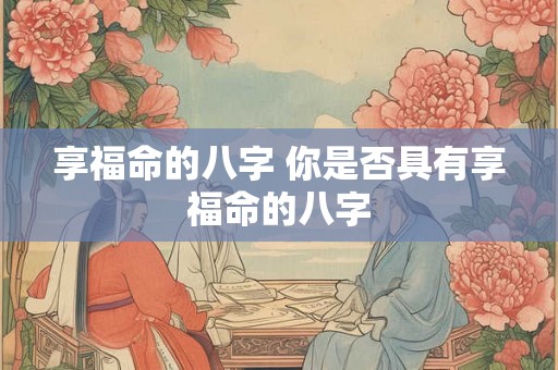 享福命的八字 你是否具有享福命的八字 享福命的八字 你是否具有享福命的八字