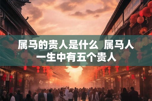 属马的贵人是什么 属马人一生中有五个贵人 属马的贵人是什么 属马人一生中有五个贵人