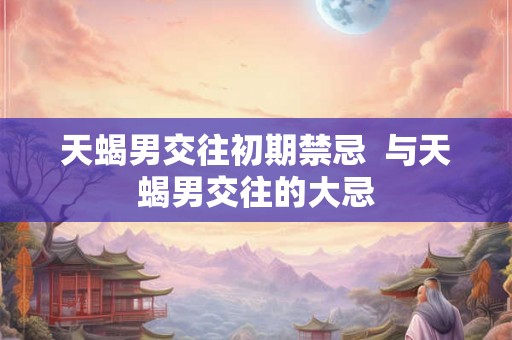 天蝎男交往初期禁忌  与天蝎男交往的大忌
