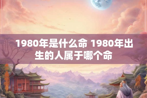 1980年是什么命 1980年出生的人属于哪个命