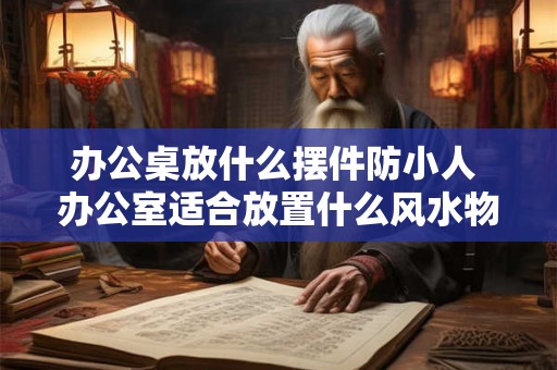 办公桌放什么摆件防小人 办公室适合放置什么风水物品