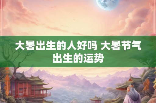 大暑出生的人好吗 大暑节气出生的运势