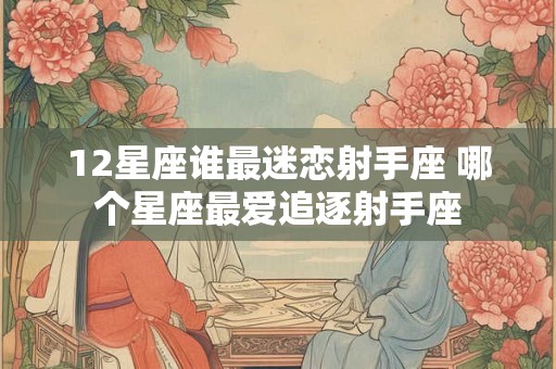 12星座谁最迷恋射手座 哪个星座最爱追逐射手座