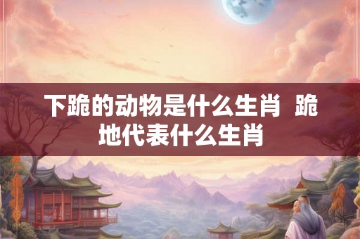 下跪的动物是什么生肖  跪地代表什么生肖