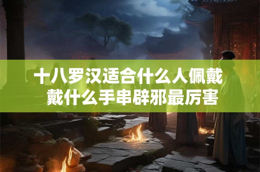 十八罗汉适合什么人佩戴  戴什么手串辟邪最厉害
