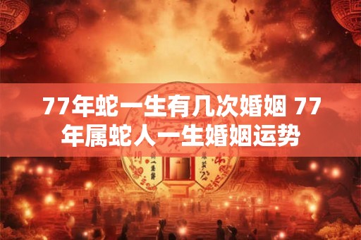 77年蛇一生有几次婚姻 77年属蛇人一生婚姻运势