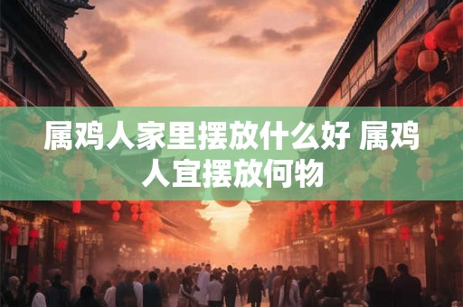 属鸡人家里摆放什么好 属鸡人宜摆放何物