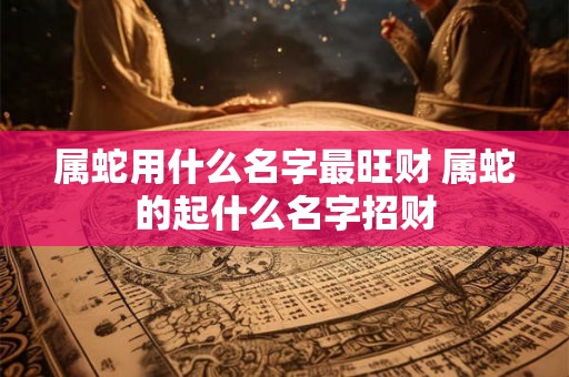 属蛇用什么名字最旺财 属蛇的起什么名字招财
