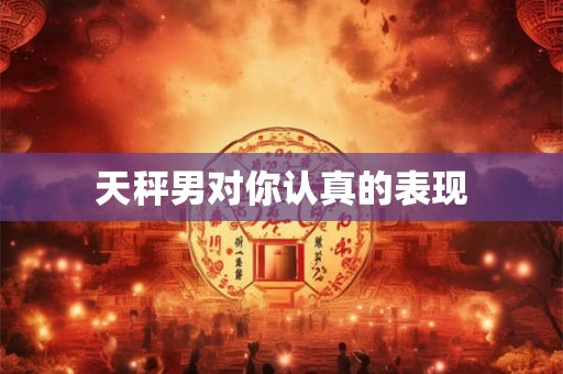 天秤男对你认真的表现 天秤男对你认真的表现