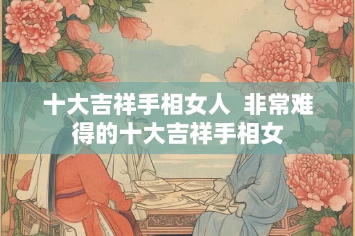 十大吉祥手相女人 非常难得的十大吉祥手相女 十大吉祥手相女人 非常难得的十大吉祥手相女