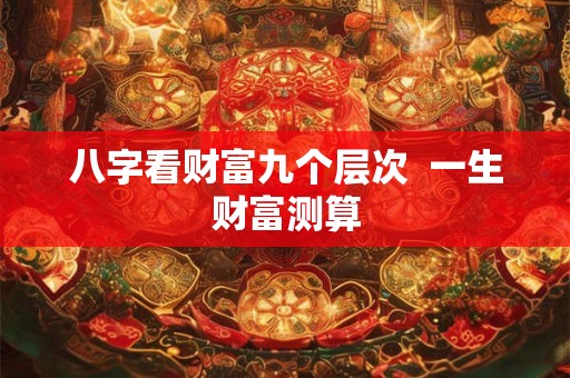 八字看财富九个层次 一生财富测算 八字看财富九个层次 一生财富测算