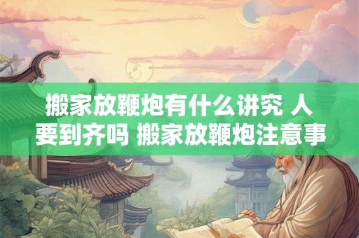 搬家放鞭炮有什么讲究 人要到齐吗 搬家放鞭炮注意事项