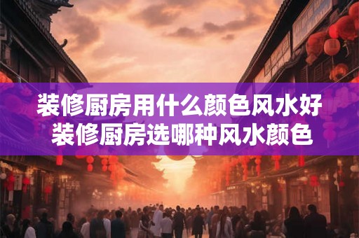 装修厨房用什么颜色风水好 装修厨房选哪种风水颜色好