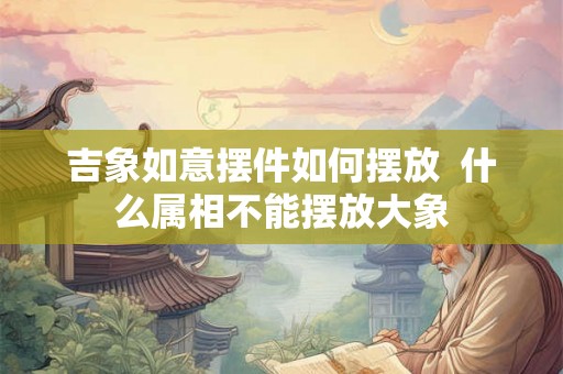 吉象如意摆件如何摆放  什么属相不能摆放大象