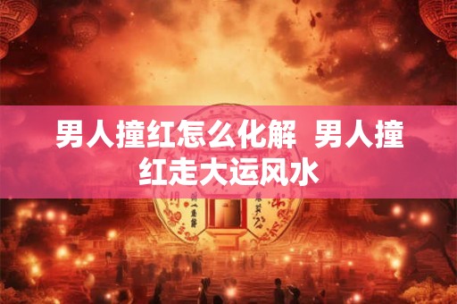 男人撞红怎么化解  男人撞红走大运风水