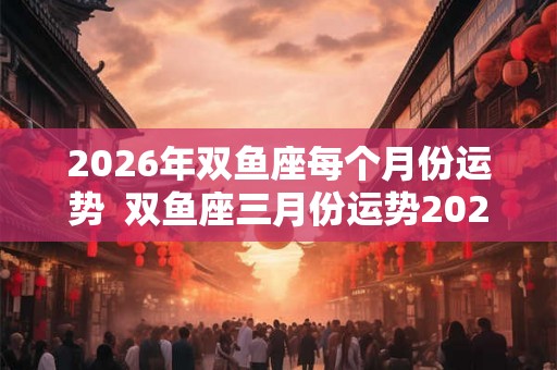 2026年双鱼座每个月份运势  双鱼座三月份运势2026