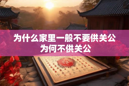 为什么家里一般不要供关公 为何不供关公