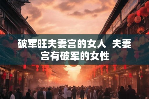 破军旺夫妻宫的女人 夫妻宫有破军的女性 破军旺夫妻宫的女人 夫妻宫有破军的女性