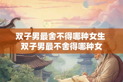 双子男最舍不得哪种女生 双子男最不舍得哪种女