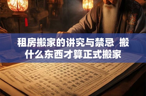租房搬家的讲究与禁忌 搬什么东西才算正式搬家 租房搬家的讲究与禁忌 搬什么东西才算正式搬家