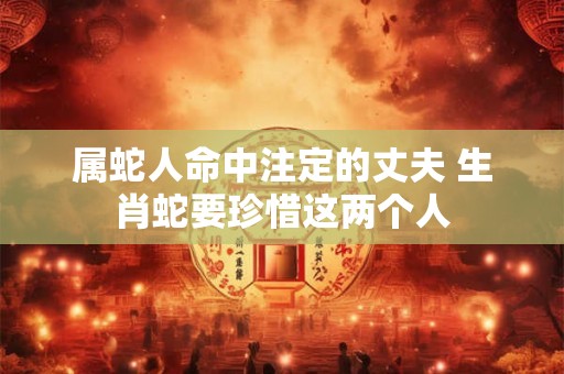 属蛇人命中注定的丈夫 生肖蛇要珍惜这两个人 属蛇人命中注定的丈夫 生肖蛇要珍惜这两个人